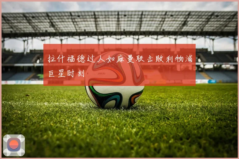 拉什福德过人如麻曼联击败利物浦巨星时刻