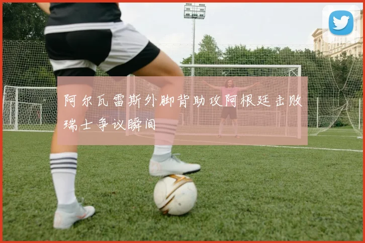 阿尔瓦雷斯外脚背助攻阿根廷击败瑞士争议瞬间