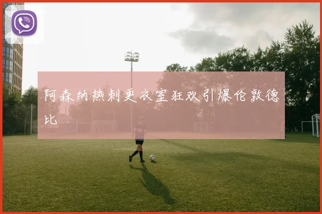 阿森纳热刺更衣室狂欢引爆伦敦德比