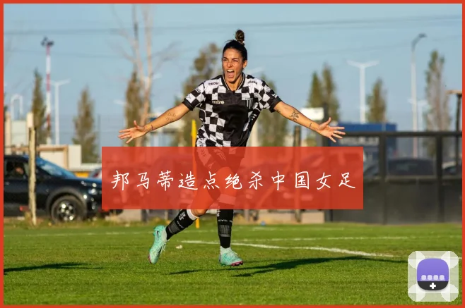 邦马蒂造点绝杀中国女足