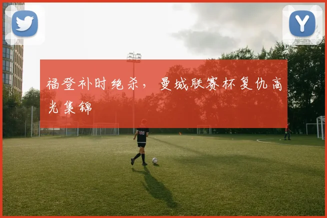 福登补时绝杀，曼城联赛杯复仇高光集锦