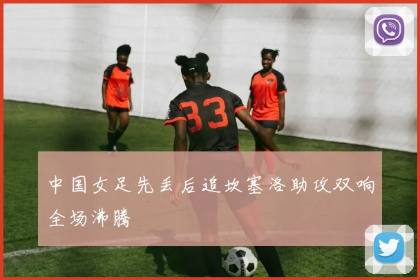中国女足先丢后追坎塞洛助攻双响全场沸腾