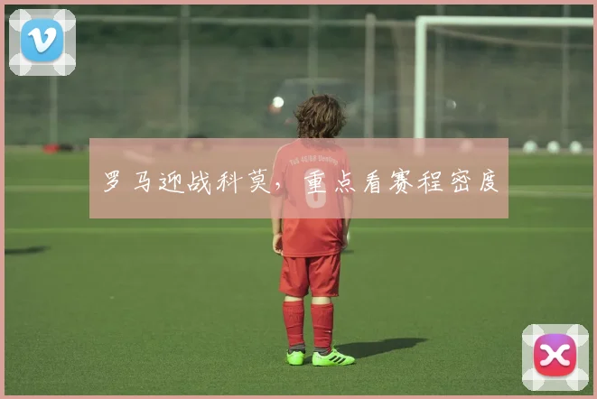 罗马迎战科莫,重点看赛程密度