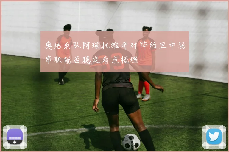奥地利队阿瑙托维奇对阵约旦中场串联能否稳定看点梳理