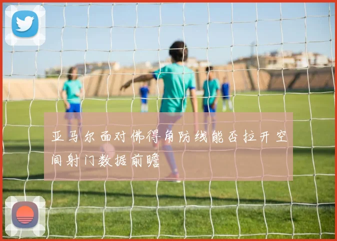 亚马尔面对佛得角防线能否拉开空间射门数据前瞻