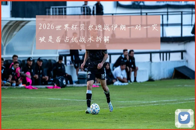 2026世界杯贝尔迎战伊朗一对一突破是否占优战术拆解