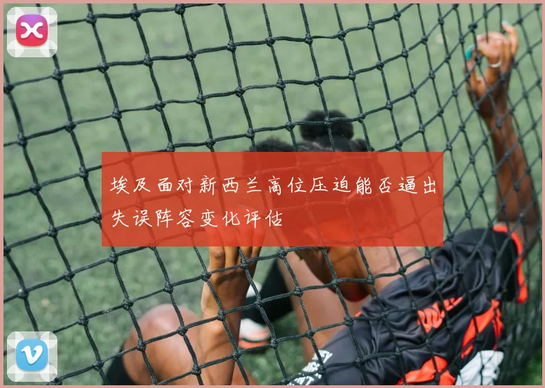 埃及面对新西兰高位压迫能否逼出失误阵容变化评估
