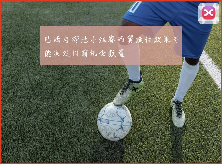 巴西与海地小组赛两翼换位效果可能决定门前机会数量