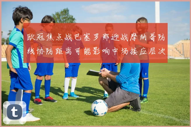 欧冠焦点战巴塞罗那迎战摩纳哥防线协防距离可能影响中场接应层次