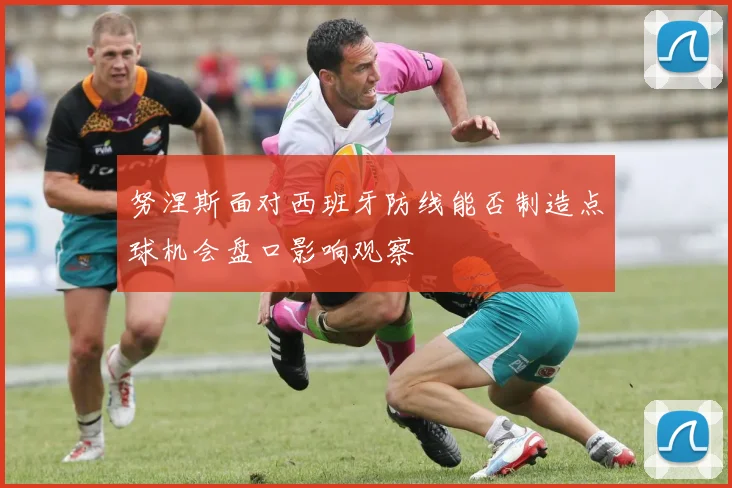 努涅斯面对西班牙防线能否制造点球机会盘口影响观察