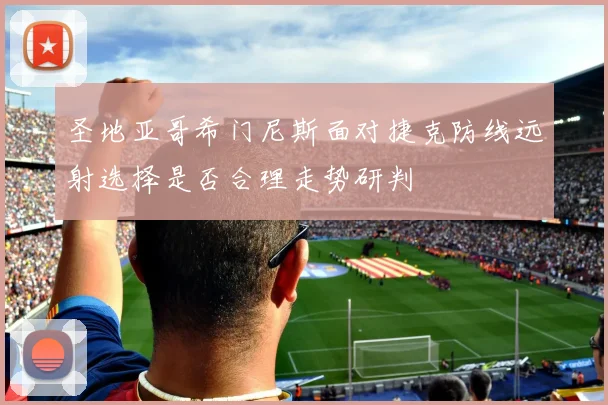 圣地亚哥希门尼斯面对捷克防线远射选择是否合理走势研判