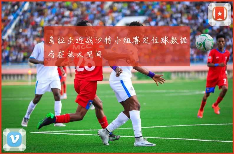 乌拉圭迎战沙特小组赛定位球数据存在放大空间