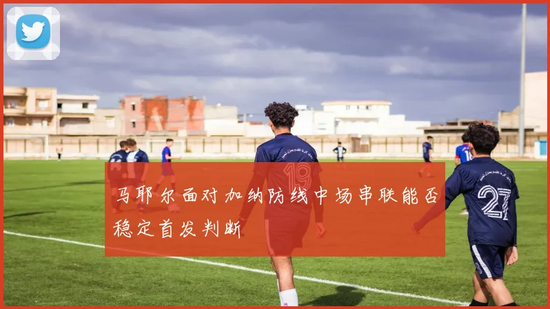 马耶尔面对加纳防线中场串联能否稳定首发判断
