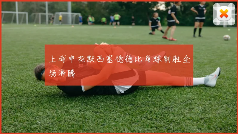 上海申花默西塞德德比角球制胜全场沸腾