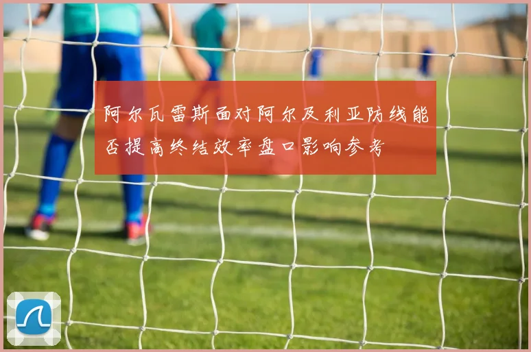 阿尔瓦雷斯面对阿尔及利亚防线能否提高终结效率盘口影响参考
