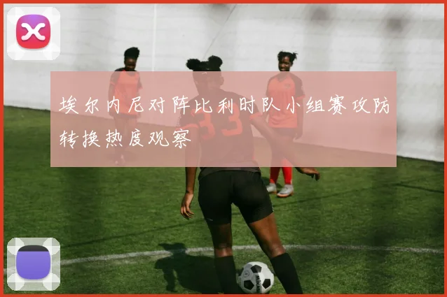 埃尔内尼对阵比利时队小组赛攻防转换热度观察