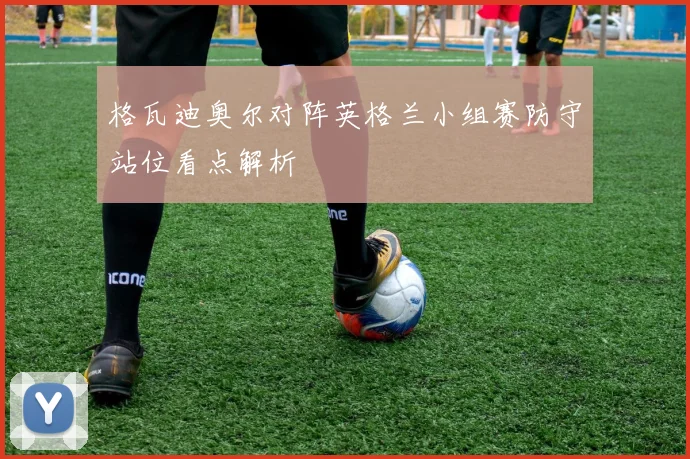 格瓦迪奥尔对阵英格兰小组赛防守站位看点解析