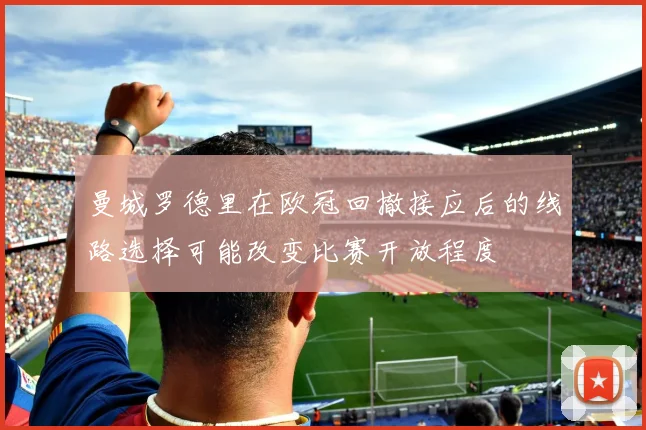 曼城罗德里在欧冠回撤接应后的线路选择可能改变比赛开放程度