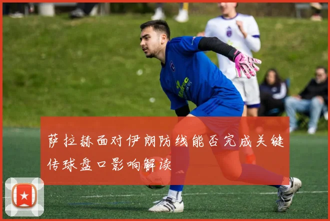 萨拉赫面对伊朗防线能否完成关键传球盘口影响解读