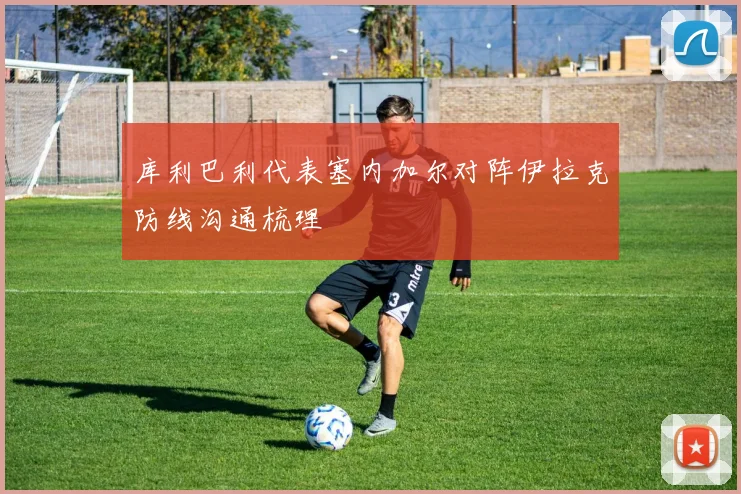 库利巴利代表塞内加尔对阵伊拉克防线沟通梳理