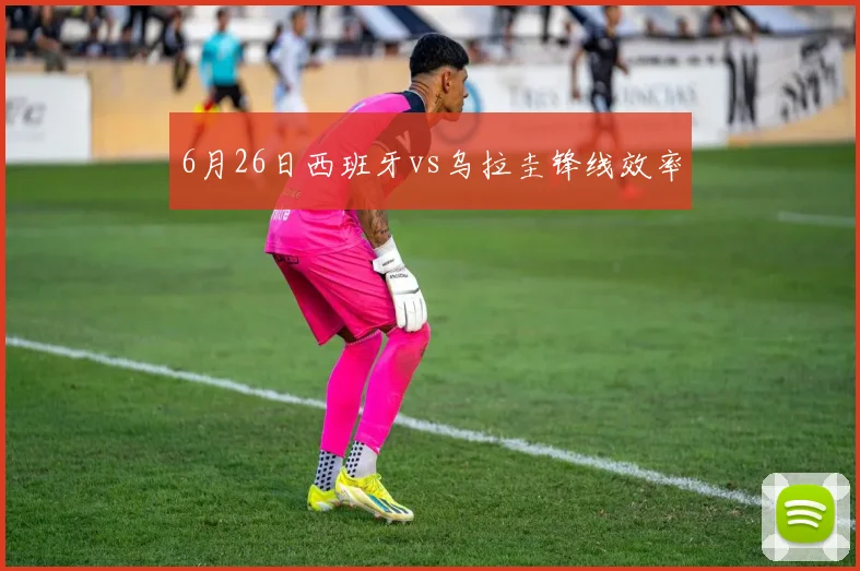 6月26日西班牙vs乌拉圭锋线效率