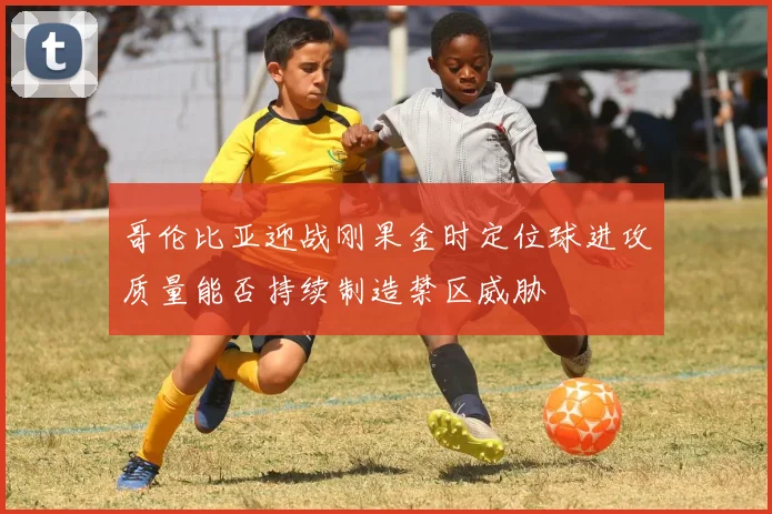哥伦比亚迎战刚果金时定位球进攻质量能否持续制造禁区威胁
