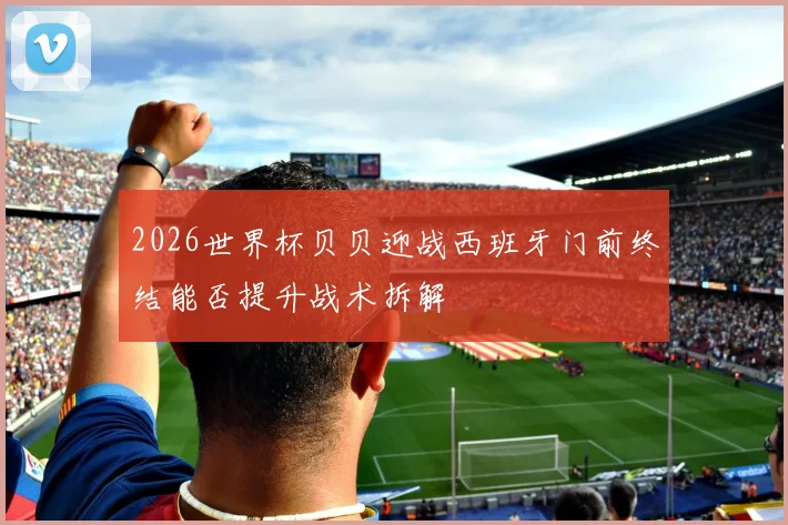 2026世界杯贝贝迎战西班牙门前终结能否提升战术拆解