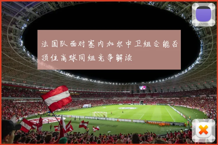 法国队面对塞内加尔中卫组合能否顶住高球同组竞争解读