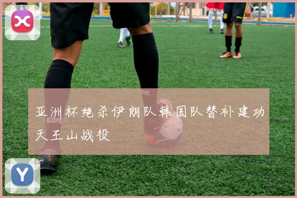 亚洲杯绝杀伊朗队韩国队替补建功天王山战役