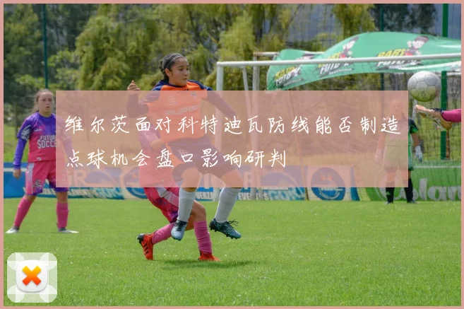 维尔茨面对科特迪瓦防线能否制造点球机会盘口影响研判