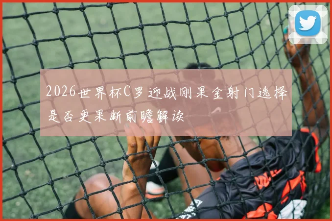 2026世界杯C罗迎战刚果金射门选择是否更果断前瞻解读
