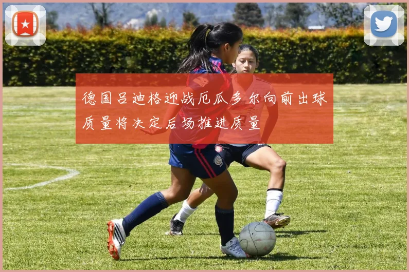 德国吕迪格迎战厄瓜多尔向前出球质量将决定后场推进质量