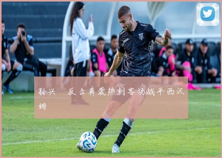 孙兴慜反击奔袭热刺客场战平西汉姆