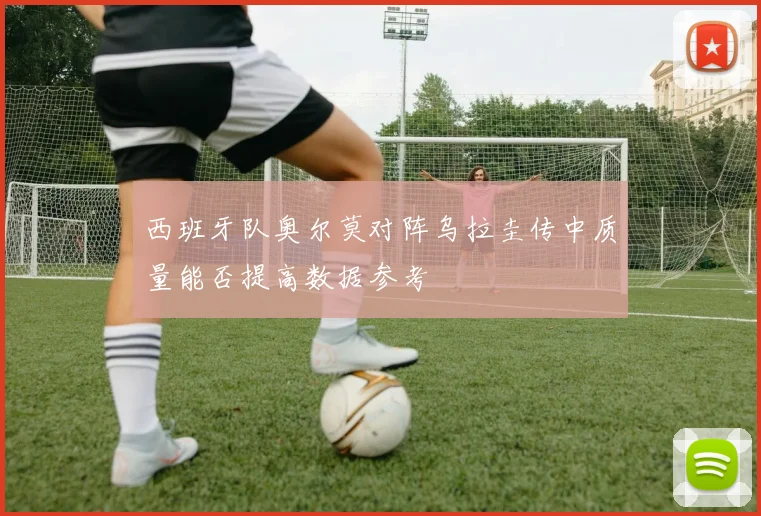 西班牙队奥尔莫对阵乌拉圭传中质量能否提高数据参考