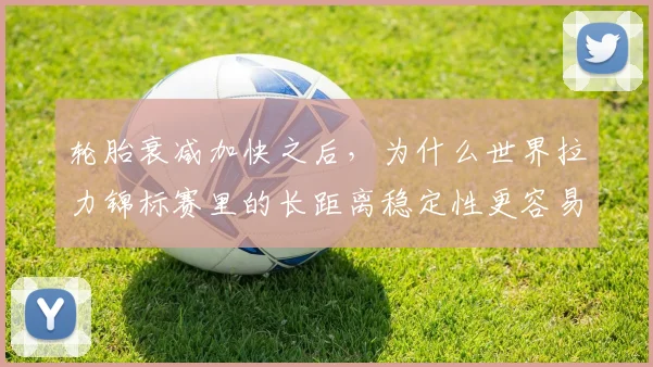 轮胎衰减加快之后，为什么世界拉力锦标赛里的长距离稳定性更容易被低估
