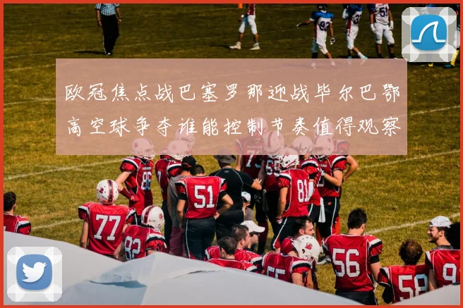 欧冠焦点战巴塞罗那迎战毕尔巴鄂高空球争夺谁能控制节奏值得观察