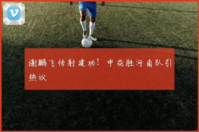 谢鹏飞传射建功！申花胜河南队引热议
