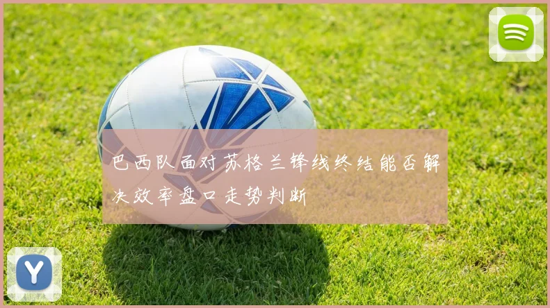 巴西队面对苏格兰锋线终结能否解决效率盘口走势判断