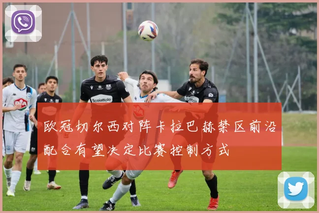 欧冠切尔西对阵卡拉巴赫禁区前沿配合有望决定比赛控制方式