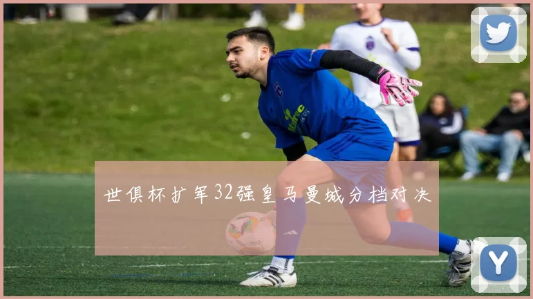 世俱杯扩军32强皇马曼城分档对决