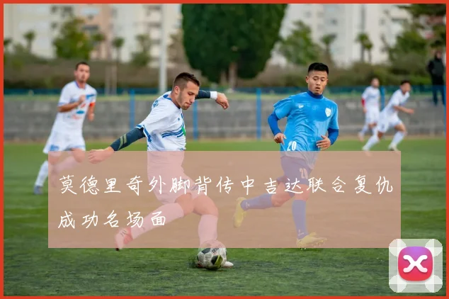 莫德里奇外脚背传中吉达联合复仇成功名场面