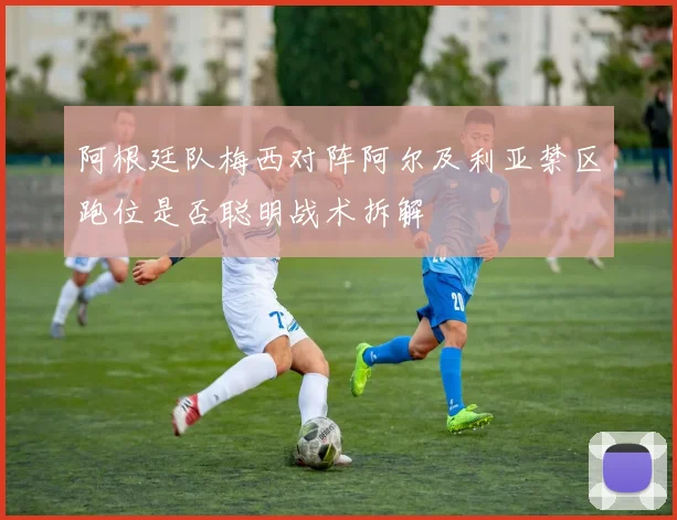 阿根廷队梅西对阵阿尔及利亚禁区跑位是否聪明战术拆解