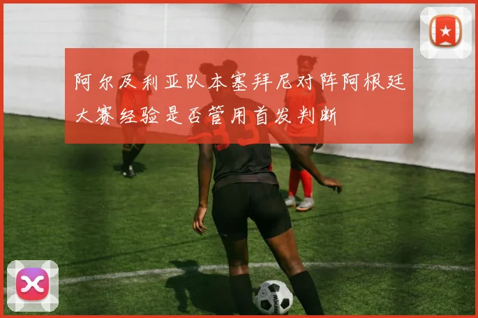 阿尔及利亚队本塞拜尼对阵阿根廷大赛经验是否管用首发判断