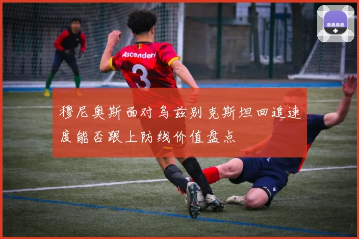 穆尼奥斯面对乌兹别克斯坦回追速度能否跟上防线价值盘点