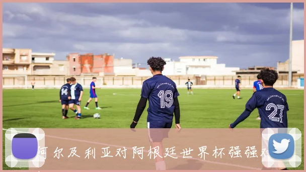 阿尔及利亚对阿根廷世界杯强强对话