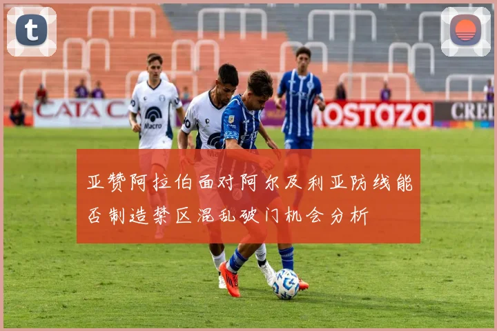 亚赞阿拉伯面对阿尔及利亚防线能否制造禁区混乱破门机会分析