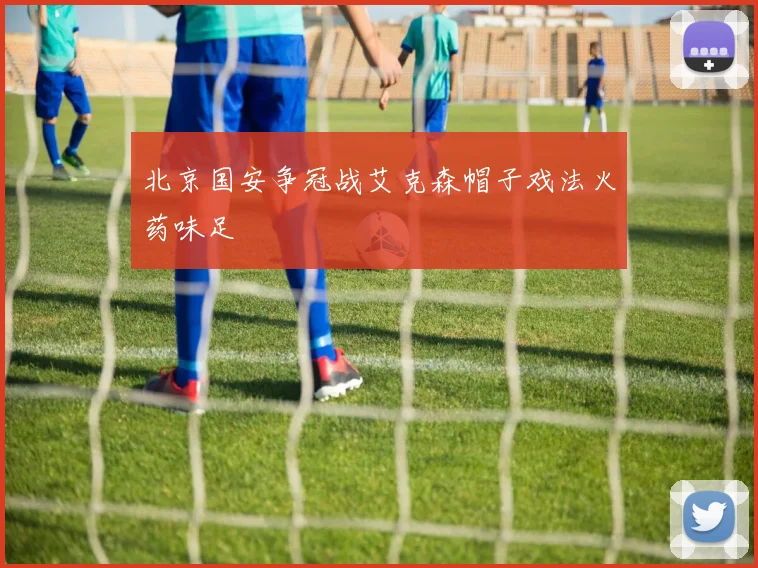北京国安争冠战艾克森帽子戏法火药味足