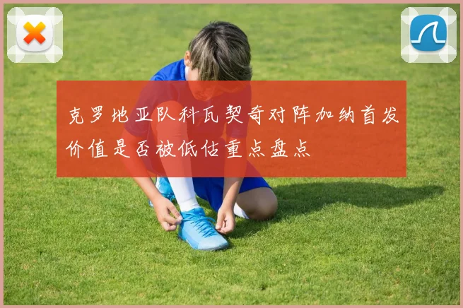 克罗地亚队科瓦契奇对阵加纳首发价值是否被低估重点盘点